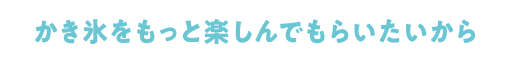かき氷をもっと楽しんでもらいたいから