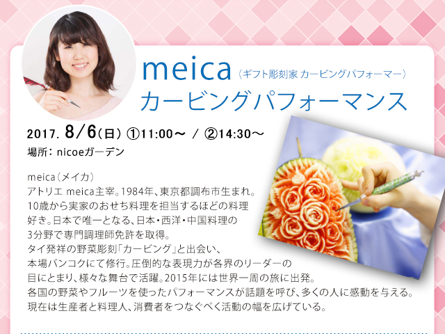 meicaカービングパフォーマンス2017. 8/6(日)①11:00〜/②14:30〜meica（メイカ）アトリエ meica主宰。1984年、東京都調布市生まれ。10歳から実家のおせち料理を担当するほどの料理好き。日本で唯一となる、日本・西洋・中国料理の3分野で専門調理師免許を取得。タイ発祥の野菜彫刻「カービング」と出会い、本場バンコクにて修行。圧倒的な表現力が各界のリーダーの目にとまり、様々な舞台で活躍。2015年には世界一周の旅に出発。各国の野菜やフルーツを使ったパフォーマンスが話題を呼び、多くの人に感動を与える。現在は生産者と料理人、消費者をつなぐべく活動の幅を広げている。